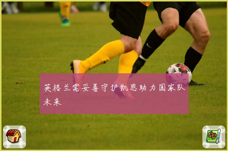 英格兰需妥善守护凯恩助力国家队未来