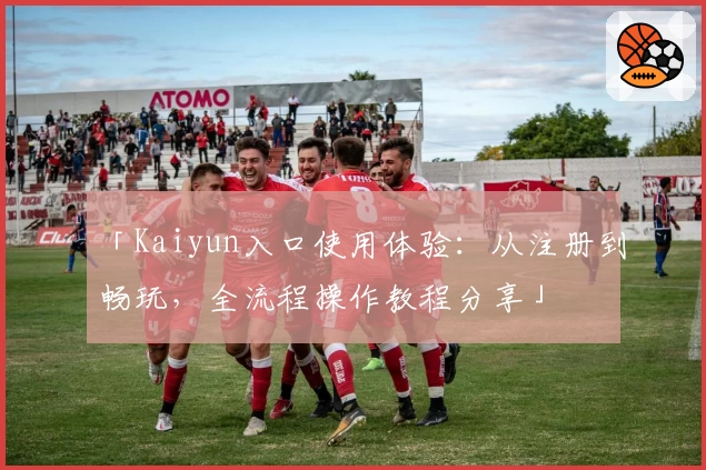 「Kaiyun入口使用体验：从注册到畅玩，全流程操作教程分享」