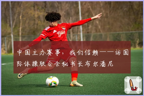 中国主办赛事，我们信赖——访国际体操联合会秘书长布尔潘尼