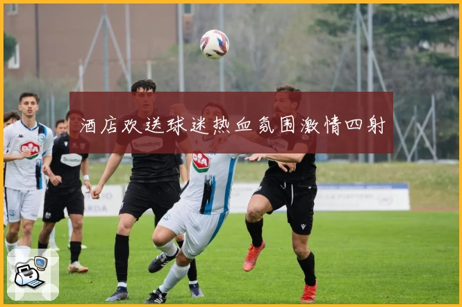 酒店欢送球迷热血氛围激情四射