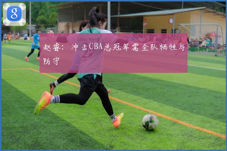 赵睿：冲击CBA总冠军需全队牺牲与防守