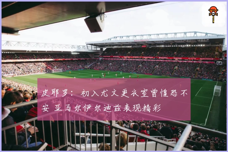 皮耶罗：初入尤文更衣室曾惶恐不安 亚马尔伊尔迪兹表现精彩