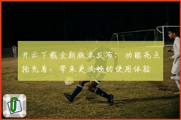 开云下载全新版本发布：功能亮点抢先看，带来更流畅的使用体验