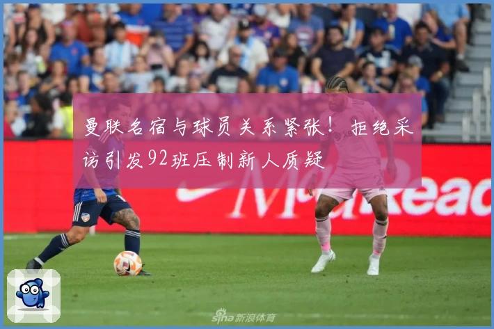 曼联名宿与球员关系紧张！拒绝采访引发92班压制新人质疑