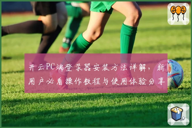 开云PC端登录器安装方法详解，新用户必看操作教程与使用体验分享
