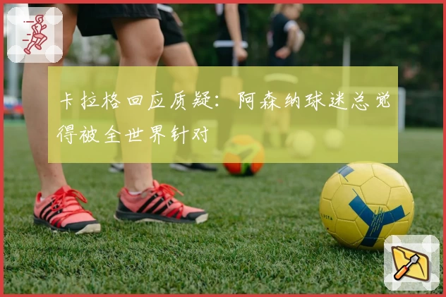 卡拉格回应质疑:阿森纳球迷总觉得被全世界针对