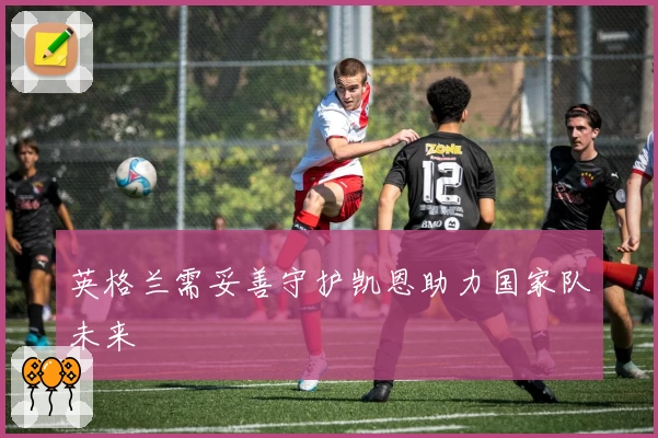 英格兰需妥善守护凯恩助力国家队未来