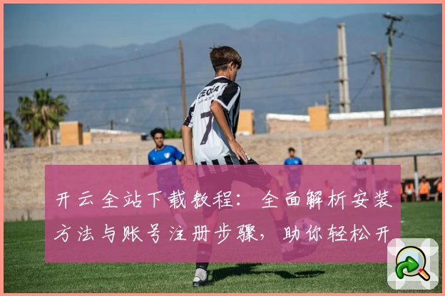 开云全站下载教程：全面解析安装方法与账号注册步骤，助你轻松开启畅快体验