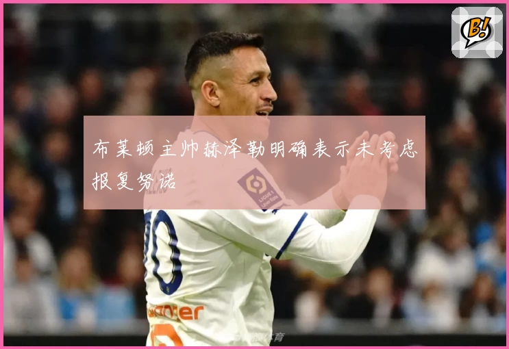 布莱顿主帅赫泽勒明确表示未考虑报复努诺