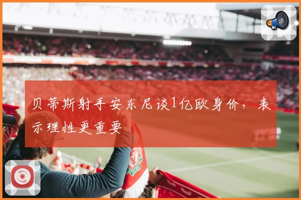 贝蒂斯射手安东尼谈1亿欧身价，表示理性更重要