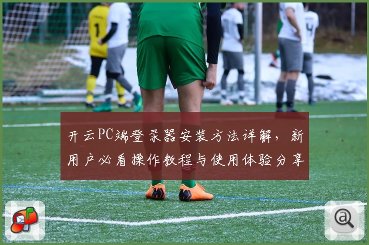 开云PC端登录器安装方法详解，新用户必看操作教程与使用体验分享