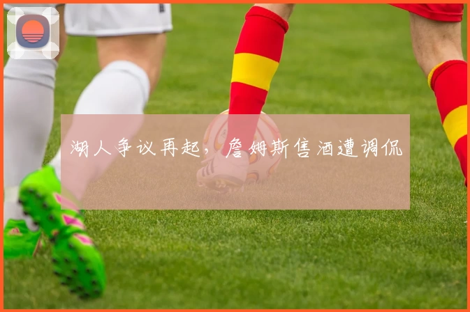 湖人争议再起，詹姆斯售酒遭调侃