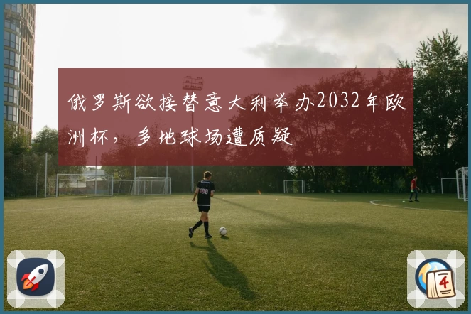 俄罗斯欲接替意大利举办2032年欧洲杯，多地球场遭质疑