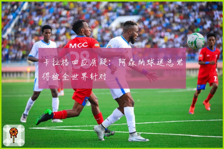 卡拉格回应质疑：阿森纳球迷总觉得被全世界针对