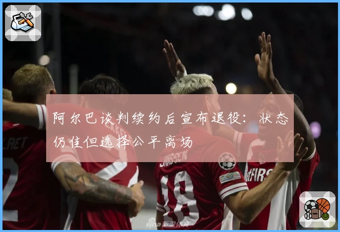 阿尔巴谈判续约后宣布退役：状态仍佳但选择公平离场