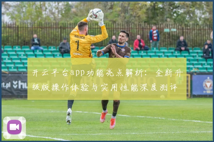 开云平台app功能亮点解析：全新升级版操作体验与实用性能深度测评