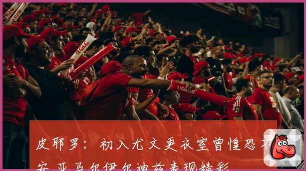 皮耶罗：初入尤文更衣室曾惶恐不安 亚马尔伊尔迪兹表现精彩